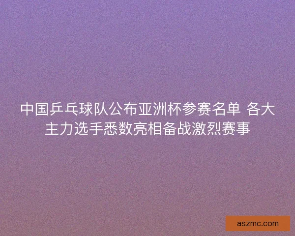 中国乒乓球队公布亚洲杯参赛名单 各大主力选手悉数亮相备战激烈赛事