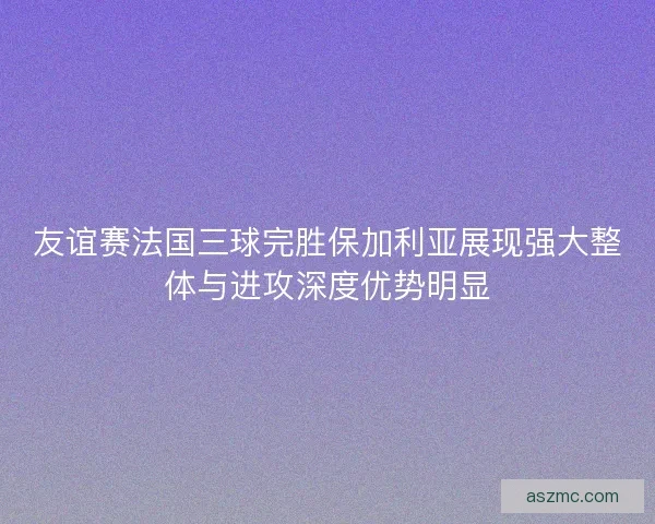 友谊赛法国三球完胜保加利亚展现强大整体与进攻深度优势明显