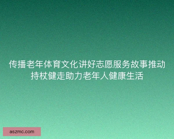 传播老年体育文化讲好志愿服务故事推动持杖健走助力老年人健康生活