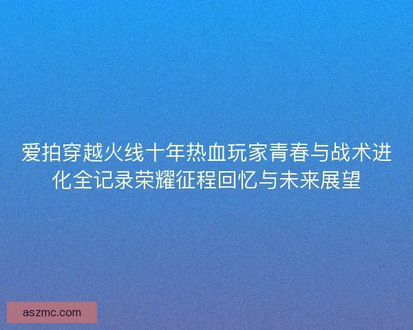 爱拍穿越火线十年热血玩家青春与战术进化全记录荣耀征程回忆与未来展望
