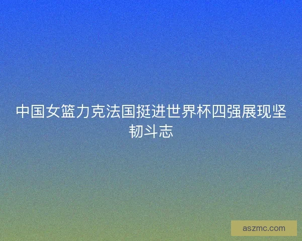 中国女篮力克法国挺进世界杯四强展现坚韧斗志
