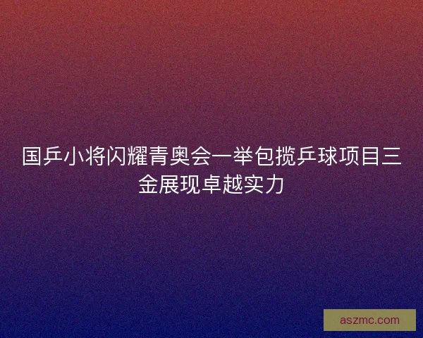 国乒小将闪耀青奥会一举包揽乒球项目三金展现卓越实力